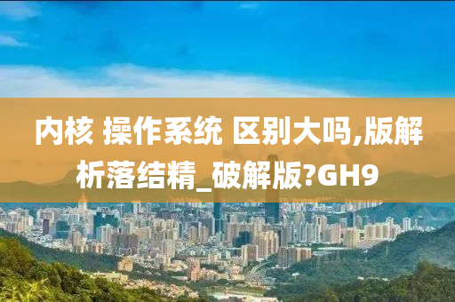 内核 操作系统 区别大吗,版解析落结精_破解版?GH9