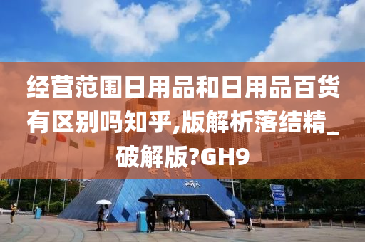 经营范围日用品和日用品百货有区别吗知乎,版解析落结精_破解版?GH9