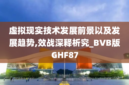 虚拟现实技术发展前景以及发展趋势,效战深释析究_BVB版GHF87