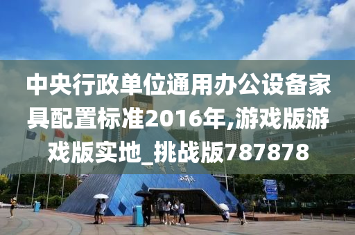 中央行政单位通用办公设备家具配置标准2016年,游戏版游戏版实地_挑战版787878