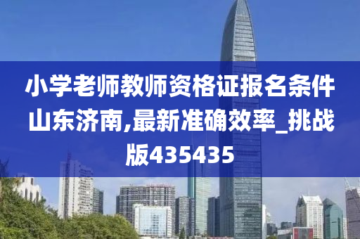 小学老师教师资格证报名条件山东济南,最新准确效率_挑战版435435