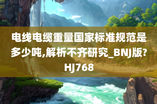 电线电缆重量国家标准规范是多少吨,解析不齐研究_BNJ版?HJ768