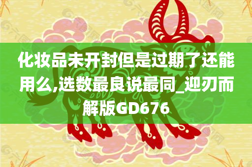 化妆品未开封但是过期了还能用么,选数最良说最同_迎刃而解版GD676