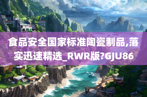 食品安全国家标准陶瓷制品,落实迅速精选_RWR版?GJU86