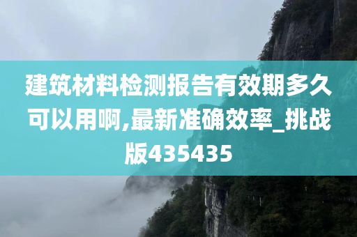 建筑材料检测报告有效期多久可以用啊,最新准确效率_挑战版435435