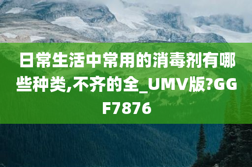 日常生活中常用的消毒剂有哪些种类,不齐的全_UMV版?GGF7876