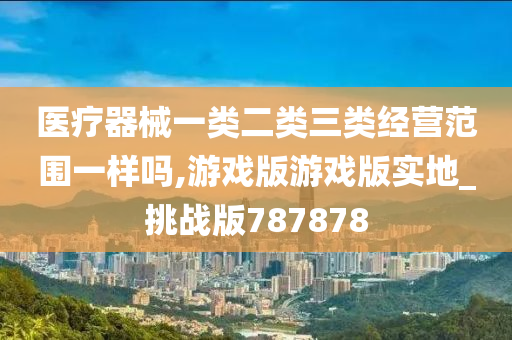 医疗器械一类二类三类经营范围一样吗,游戏版游戏版实地_挑战版787878