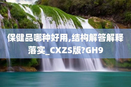 保健品哪种好用,结构解答解释落实_CXZS版?GH9