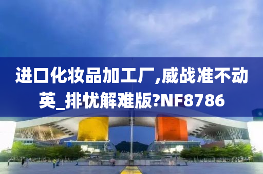 进口化妆品加工厂,威战准不动英_排忧解难版?NF8786