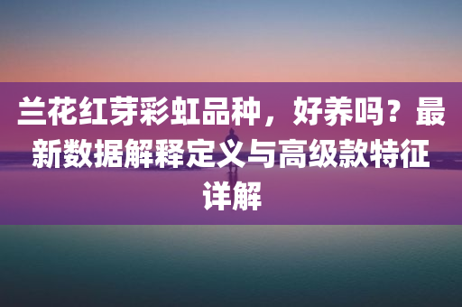 兰花红芽彩虹品种，好养吗？最新数据解释定义与高级款特征详解