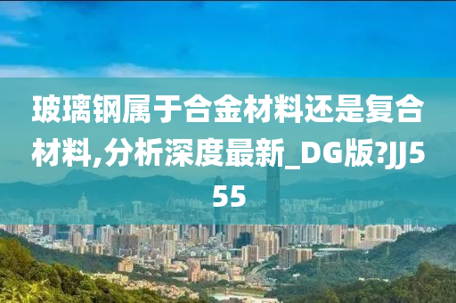 玻璃钢属于合金材料还是复合材料,分析深度最新_DG版?JJ555