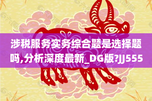 涉税服务实务综合题是选择题吗,分析深度最新_DG版?JJ555