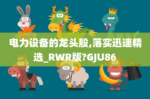 电力设备的龙头股,落实迅速精选_RWR版?GJU86