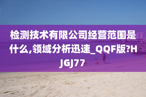 检测技术有限公司经营范围是什么,领域分析迅速_QQF版?HJGJ77