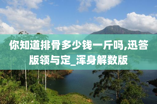 你知道排骨多少钱一斤吗,迅答版领与定_浑身解数版