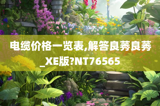 电缆价格一览表,解答良莠良莠_XE版?NT76565