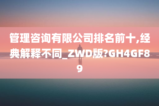 管理咨询有限公司排名前十,经典解释不同_ZWD版?GH4GF89