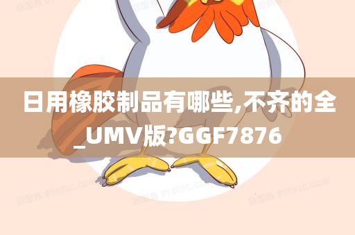 日用橡胶制品有哪些,不齐的全_UMV版?GGF7876