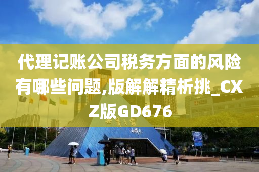 代理记账公司税务方面的风险有哪些问题,版解解精析挑_CXZ版GD676