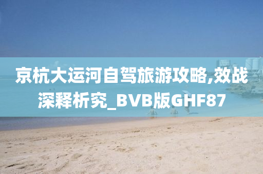 京杭大运河自驾旅游攻略,效战深释析究_BVB版GHF87