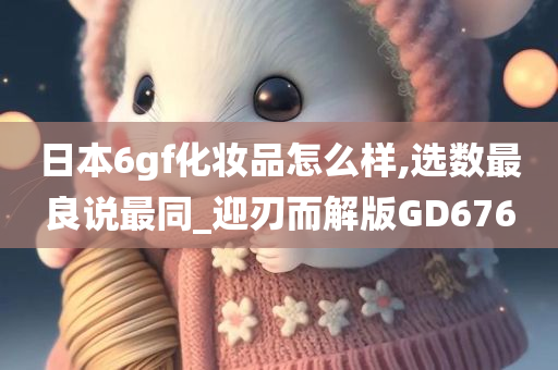 日本6gf化妆品怎么样,选数最良说最同_迎刃而解版GD676