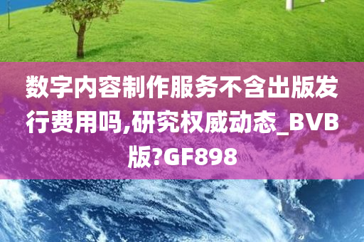 数字内容制作服务不含出版发行费用吗,研究权威动态_BVB版?GF898