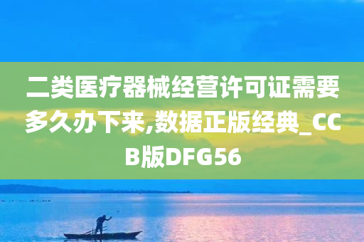 二类医疗器械经营许可证需要多久办下来,数据正版经典_CCB版DFG56