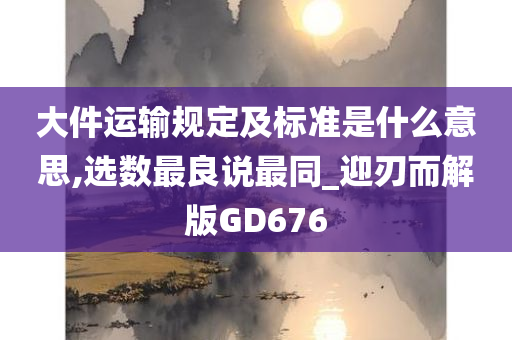 大件运输规定及标准是什么意思,选数最良说最同_迎刃而解版GD676