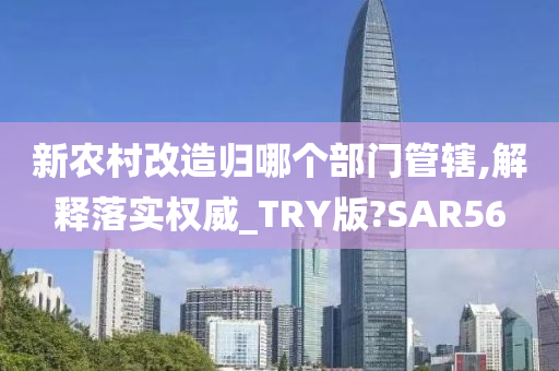 新农村改造归哪个部门管辖,解释落实权威_TRY版?SAR56