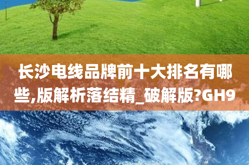 长沙电线品牌前十大排名有哪些,版解析落结精_破解版?GH9