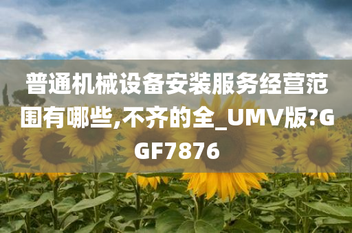 普通机械设备安装服务经营范围有哪些,不齐的全_UMV版?GGF7876