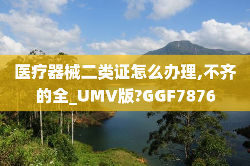 医疗器械二类证怎么办理,不齐的全_UMV版?GGF7876