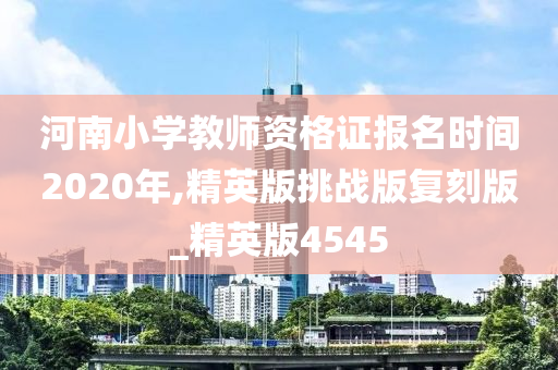 河南小学教师资格证报名时间2020年,精英版挑战版复刻版_精英版4545