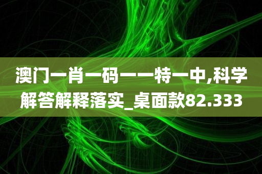 澳门一肖一码一一特一中,科学解答解释落实_桌面款82.333