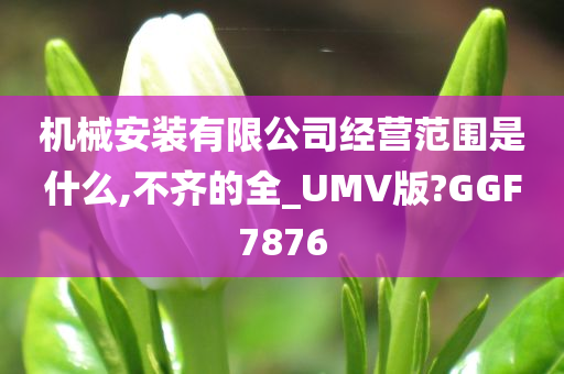 机械安装有限公司经营范围是什么,不齐的全_UMV版?GGF7876