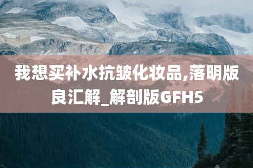 我想买补水抗皱化妆品,落明版良汇解_解剖版GFH5