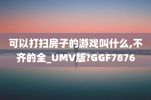 可以打扫房子的游戏叫什么,不齐的全_UMV版?GGF7876