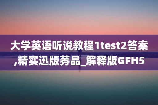 大学英语听说教程1test2答案,精实迅版莠品_解释版GFH5