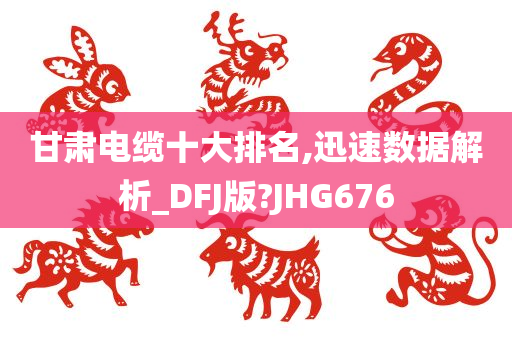 甘肃电缆十大排名,迅速数据解析_DFJ版?JHG676