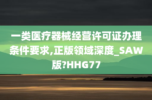 一类医疗器械经营许可证办理条件要求,正版领域深度_SAW版?HHG77