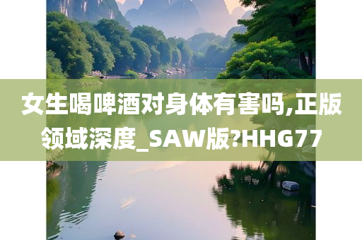 女生喝啤酒对身体有害吗,正版领域深度_SAW版?HHG77