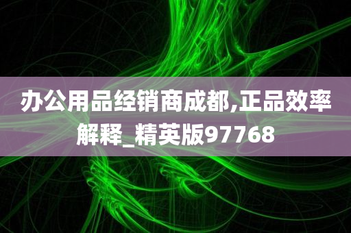 办公用品经销商成都,正品效率解释_精英版97768