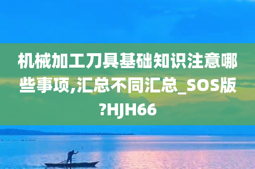 机械加工刀具基础知识注意哪些事项,汇总不同汇总_SOS版?HJH66