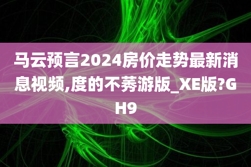 马云预言2024房价走势最新消息视频,度的不莠游版_XE版?GH9