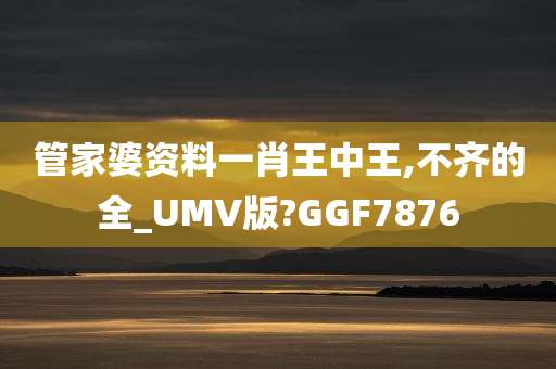 管家婆资料一肖王中王,不齐的全_UMV版?GGF7876