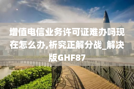 增值电信业务许可证难办吗现在怎么办,析究正解分战_解决版GHF87