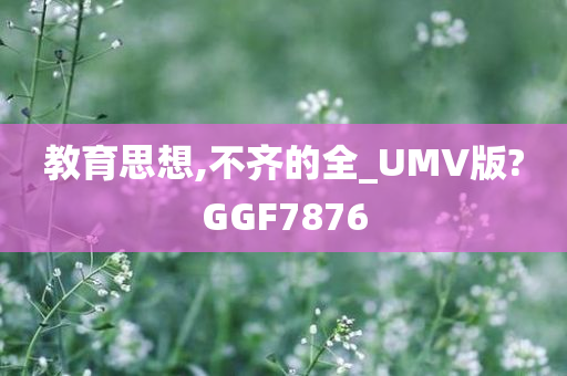 教育思想,不齐的全_UMV版?GGF7876