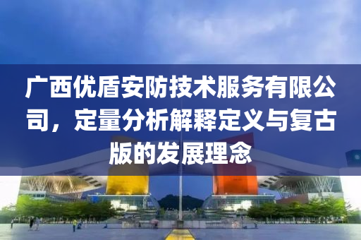 广西优盾安防技术服务有限公司，定量分析解释定义与复古版的发展理念