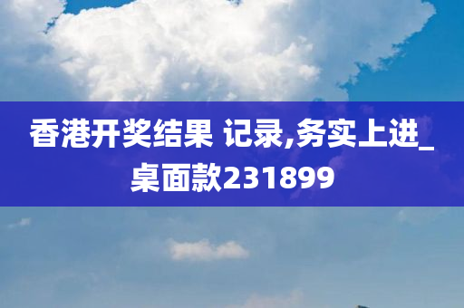 香港开奖结果 记录,务实上进_桌面款231899