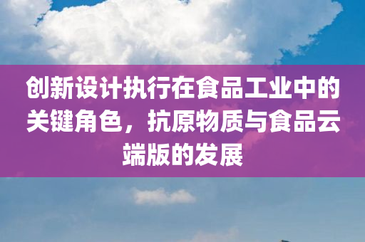 创新设计执行在食品工业中的关键角色，抗原物质与食品云端版的发展